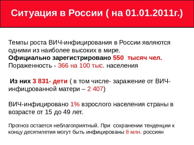 Ситуация в России ( на 0 1 .01.2011г.)  Темпы роста ВИЧ-инфицирования в России являются одними из наиболее высоких в мире. Официально зарегистрирован о  550 тысяч чел. Пораженность - 366 на 100 тыс . населения  Из них 3 831- дети ( в том числе- заражение от ВИЧ-инфицрованной матери – 2 407 ) ВИЧ-инфицировано 1% взрослого населения страны в возрасте от 15 до 49 лет. Прогноз остается неблагоприятный. При сохранении тенденции к концу десятилетия могут быть инфицированы 8 млн. россиян 