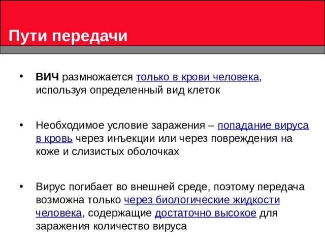 Пути передачи ВИЧ размножается только в крови человека , используя определенный вид клеток  Необходимое условие заражения – попадание вируса в кровь через инъекции или через повреждения на коже и слизистых оболочках  Вирус погибает во внешней среде, поэтому передача возможна только через биологические жидкости человека , содержащие достаточно высокое для заражения количество вируса 