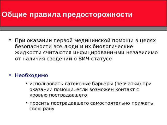 Общие  правила предосторожности При оказании первой медицинской помощи в целях безопасности все люди и их биологические жидкости считаются инфицированными независимо от наличия сведений о ВИЧ-статусе  Необходимо использовать латексные барьеры (перчатки) при оказании помощи, если возможен контакт с кровью пострадавшего просить пострадавшего самостоятельно прижать свою рану  использовать латексные барьеры (перчатки) при оказании помощи, если возможен контакт с кровью пострадавшего просить пострадавшего самостоятельно прижать свою рану  использовать латексные барьеры (перчатки) при оказании помощи, если возможен контакт с кровью пострадавшего просить пострадавшего самостоятельно прижать свою рану  