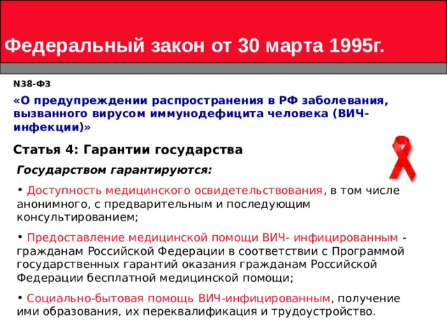 Федеральный закон от 30 марта 1995г. N 38-ФЗ «О предупреждении распространения в РФ заболевания, вызванного вирусом иммунодефицита человека (ВИЧ-инфекции)»   Статья 4: Гарантии государства Государством гарантируются:  Доступность медицинского освидетельствования , в том числе анонимного, с предварительным и последующим консультированием;  Предоставление медицинской помощи ВИЧ- инфицированным - гражданам Российской Федерации в соответствии с Программой государственных гарантий оказания гражданам Российской Федерации бесплатной медицинской помощи;  Социально-бытовая помощь ВИЧ-инфицированным , получение ими образования, их переквалификация и трудоустройство.  