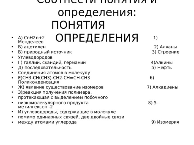 Соотнести понятия и определения:  ПОНЯТИЯ ОПРЕДЕЛЕНИЯ А) С nH2n+2 1) Менделеев Б) ацетилен 2) Алканы В) природный источник 3) Строение Углеводородов Г) галлий, скандий, германий 4)Алкины Д) последовательность 5) Нефть Соединения атомов в молекулу Е)СН3-СН(СН3)-СН2-СН=СН-СН3 6) Поликонденсация Ж) явление существование изомеров 7) Алкадиены З)реакция получения полимера, протекающая с выделением побочного низкомолекулярного продукта 8) 5-метилгексен -2 И) углеводороды, содержащие в молекуле помимо одинарных связей, две двойные связи между атомами углерода 9) Изомерия 