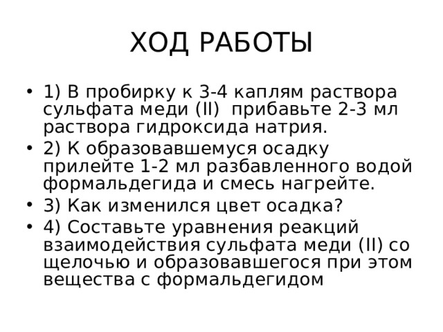 ХОД РАБОТЫ 1) В пробирку к 3-4 каплям раствора сульфата меди ( II) прибавьте 2-3 мл раствора гидроксида натрия. 2) К образовавшемуся осадку прилейте 1-2 мл разбавленного водой формальдегида и смесь нагрейте. 3) Как изменился цвет осадка ? 4) Составьте уравнения реакций взаимодействия сульфата меди ( II) со щелочью и образовавшегося при этом вещества с формальдегидом 