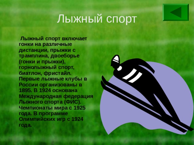 Лыжный спорт  Лыжный спорт включает гонки на различные дистанции, прыжки с трамплина, двоеборье (гонки и прыжки), горнолыжный спорт, биатлон, фристайл. Первые лыжные клубы в России организованы в 1895. В 1924 основана Международная федерация Лыжного спорта (ФИС). Чемпионаты мира с 1925 года. В программе Олимпийских игр с 1924 года. 