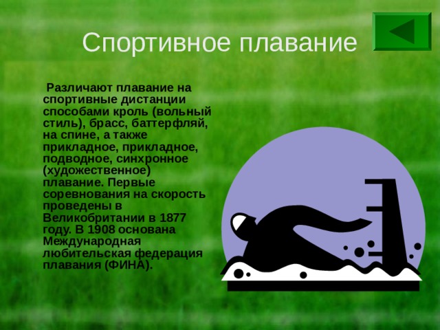 Спортивное плавание  Различают плавание на спортивные дистанции способами кроль (вольный стиль), брасс, баттерфляй, на спине, а также прикладное, прикладное, подводное, синхронное (художественное) плавание. Первые соревнования на скорость проведены в Великобритании в 1877 году. В 1908 основана Международная любительская федерация плавания (ФИНА). 