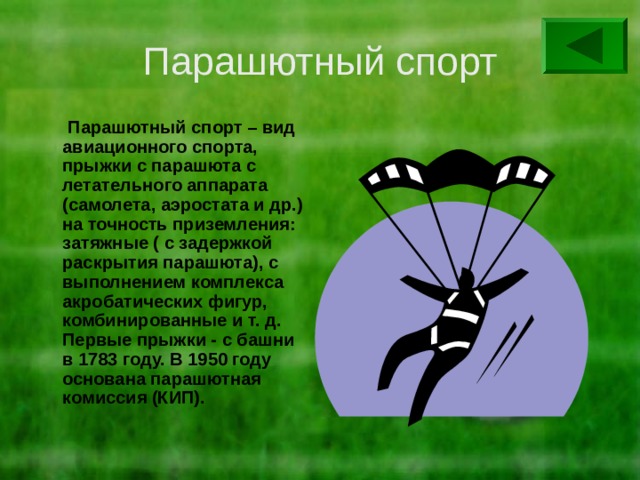 Парашютный спорт  Парашютный спорт – вид авиационного спорта, прыжки с парашюта с летательного аппарата (самолета, аэростата и др.) на точность приземления: затяжные ( с задержкой раскрытия парашюта), с выполнением комплекса акробатических фигур, комбинированные и т. д. Первые прыжки - с башни в 1783 году. В 1950 году основана парашютная комиссия (КИП). 