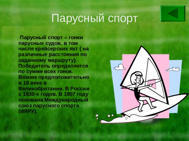 Парусный спорт  Парусный спорт – гонки парусных судов, в том числе крейсерских яхт ( на различные расстояния по заданному маршруту). Победитель определяется по сумме всех гонок. Возник предположительно в 18 веке в Великобритании. В России с 1930-х годов. В 1907 году основана Международный союз парусного спорта (ИЯРУ). 