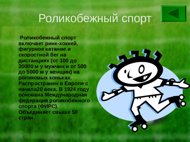 Роликобежный спорт  Роликобежный спорт включает ринк-хоккей, фигурное катание и скоростной бег на дистанциях (от 100 до 20000 м у мужчин и от 500 до 5000 м у женщин) на роликовых коньках. Распространен в Европе с начала20 века. В 1924 году основана Международная федерация роликобежного спорта (ФИРС). Объединяет свыше 50 стран. 