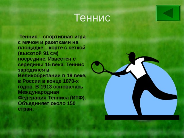 Теннис  Теннис – спортивная игра с мячом и ракетками на площадке – корте с сеткой (высотой 91 см) посредине. Известен с середины 15 века. Теннис зародился в Великобритании в 19 веке, в России в конце 1870-х годов. В 1913 основалась Международная Федерация Тенниса (ИТФ). Объединяет около 150 стран. 