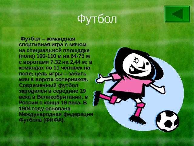 Футбол  Футбол – командная спортивная игра с мячом на специальной площадке (поле) 100-110 м на 64-75 м с воротами 7,32 на 2,44 м; в командах по 11 человек на поле; цель игры – забить мяч в ворота соперников. Современный футбол зародился в середине 19 века в Великобритании, в России с конца 19 века. В 1904 году основана Международная федерация Футбола (ФИФА). 