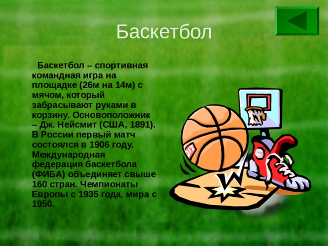 Баскетбол  Баскетбол – спортивная командная игра на площадке (26м на 14м) с мячом, который забрасывают руками в корзину. Основоположник – Дж. Нейсмит (США, 1891). В России первый матч состоялся в 1906 году. Международная федерация баскетбола (ФИБА) объединяет свыше 160 стран. Чемпионаты Европы с 1935 года, мира с 1950. 
