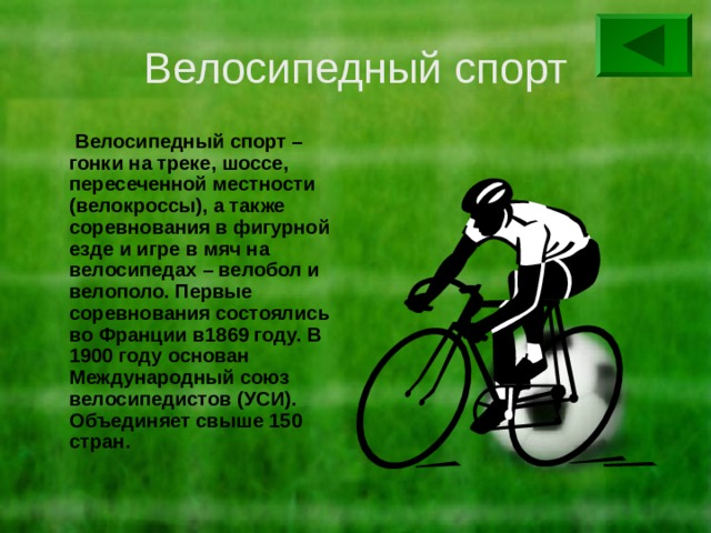 Велосипедный спорт  Велосипедный спорт – гонки на треке, шоссе, пересеченной местности (велокроссы), а также соревнования в фигурной езде и игре в мяч на велосипедах – велобол и велополо. Первые соревнования состоялись во Франции в1869 году. В 1900 году основан Международный союз велосипедистов (УСИ). Объединяет свыше 150 стран. 