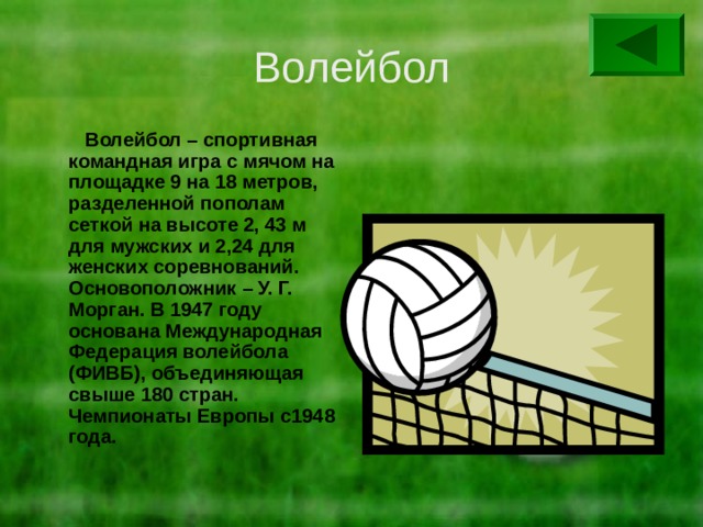Волейбол  Волейбол – спортивная командная игра с мячом на площадке 9 на 18 метров, разделенной пополам сеткой на высоте 2, 43 м для мужских и 2,24 для женских соревнований. Основоположник – У. Г. Морган. В 1947 году основана Международная Федерация волейбола (ФИВБ), объединяющая свыше 180 стран. Чемпионаты Европы с1948 года. 