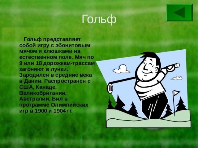 Гольф  Гольф представляет собой игру с эбонитовым мячом и клюшками на естественном поле. Мяч по 9 или 18 дорожкам-трассам загоняют в лунки. Зародился в средние века в Дании. Распространен с США, Канаде, Великобритании, Австралии. Бил в программе Олимпийских игр в 1900 и 1904 гг. 