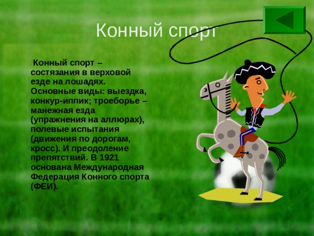 Конный спорт  Конный спорт – состязания в верховой езде на лошадях. Основные виды: выездка, конкур-иппик; троеборье – манежная езда (упражнения на аллюрах), полевые испытания (движения по дорогам, кросс). И преодоление препятствий. В 1921 основана Международная Федерация Конного спорта (ФЕИ). 