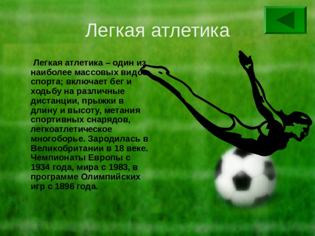 Легкая атлетика  Легкая атлетика – один из наиболее массовых видов спорта; включает бег и ходьбу на различные дистанции, прыжки в длину и высоту, метания спортивных снарядов, легкоатлетическое многоборье. Зародилась в Великобритании в 18 веке. Чемпионаты Европы с 1934 года, мира с 1983, в программе Олимпийских игр с 1896 года. 
