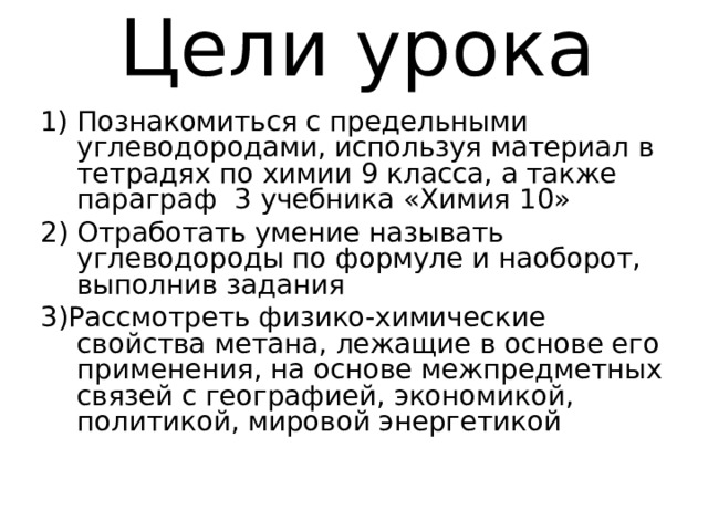 Цели урока Познакомиться с предельными углеводородами, используя материал в тетрадях по химии 9 класса, а также параграф 3 учебника «Химия 10» 2) Отработать умение называть углеводороды по формуле и наоборот, выполнив задания 3)Рассмотреть физико-химические свойства метана, лежащие в основе его применения, на основе межпредметных связей с географией, экономикой, политикой, мировой энергетикой 