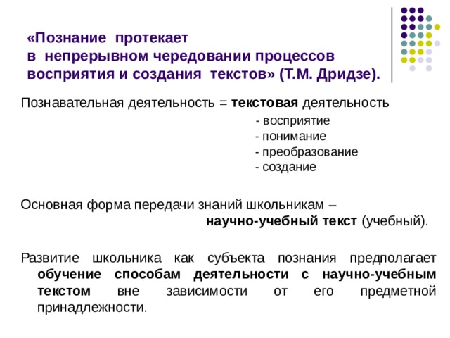 «Познание протекает  в непрерывном чередовании процессов восприятия и создания текстов» (Т.М. Дридзе). Познавательная деятельность = текстовая деятельность  - восприятие  - понимание  - преобразование  - создание Основная форма передачи знаний школьникам –   научно-учебный текст (учебный). Развитие школьника как субъекта познания предполагает обучение способам деятельности с научно-учебным текстом вне зависимости от его предметной принадлежности. 