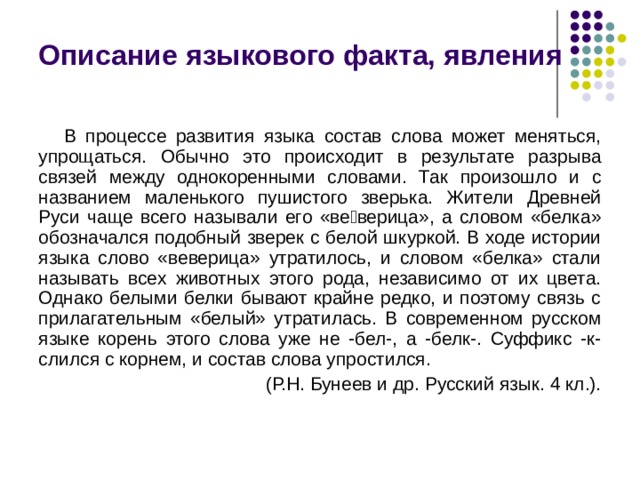 Описание языкового факта, явления В процессе развития языка состав слова может меняться, упрощаться. Обычно это происходит в результате разрыва связей между однокоренными словами. Так произошло и с названием маленького пушистого зверька. Жители Древней Руси чаще всего называли его «веверица», а словом «белка» обозначался подобный зверек с белой шкуркой. В ходе истории языка слово «веверица» утратилось, и словом «белка» стали называть всех животных этого рода, независимо от их цвета. Однако белыми белки бывают крайне редко, и поэтому связь с прилагательным «белый» утратилась. В современном русском языке корень этого слова уже не -бел-, а -белк-. Суффикс -к- слился с корнем, и состав слова упростился. (Р.Н. Бунеев и др. Русский язык. 4 кл.). 