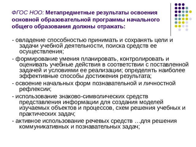 ФГОС НОО:  Метапредметные результаты освоения основной образовательной программы начального общего образования должны отражать: - овладение способностью принимать и сохранять цели и задачи учебной деятельности, поиска средств ее осуществления; - формирование умения планировать, контролировать и оценивать учебные действия в соответствии с поставленной задачей и условиями ее реализации; определять наиболее эффективные способы достижения результата; - освоение начальных форм познавательной и личностной рефлексии; - использование знаково-символических средств представления информации для создания моделей изучаемых объектов и процессов, схем решения учебных и практических задач; - активное использование речевых средств …для решения коммуникативных и познавательных задач; 