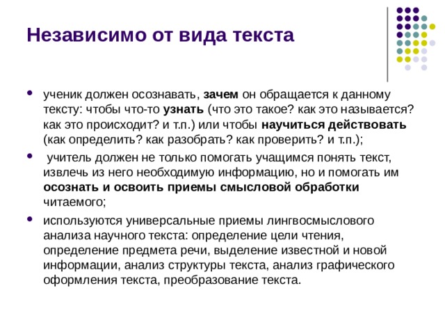 Независимо от вида текста ученик должен осознавать, зачем он обращается к данному тексту: чтобы что-то узнать (что это такое? как это называется? как это происходит? и т.п.) или чтобы научиться действовать (как определить? как разобрать? как проверить? и т.п.);  учитель должен не только помогать учащимся понять текст, извлечь из него необходимую информацию, но и помогать им осознать и освоить приемы смысловой обработки читаемого; используются универсальные приемы лингвосмыслового анализа научного текста: определение цели чтения, определение предмета речи, выделение известной и новой информации, анализ структуры текста, анализ графического оформления текста, преобразование текста. 