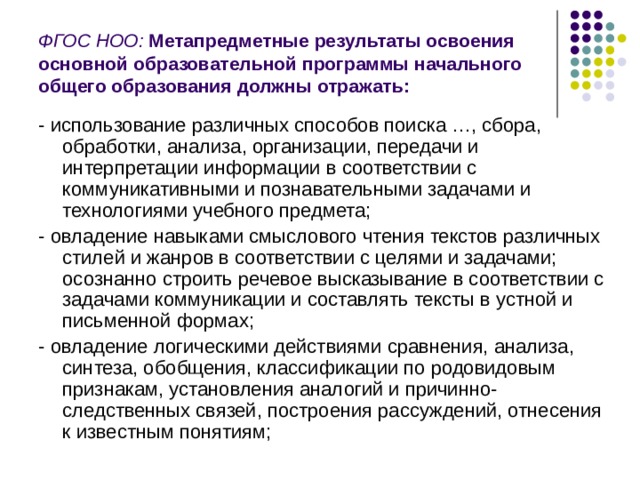 ФГОС НОО:  Метапредметные результаты освоения основной образовательной программы начального общего образования должны отражать: - использование различных способов поиска …, сбора, обработки, анализа, организации, передачи и интерпретации информации в соответствии с коммуникативными и познавательными задачами и технологиями учебного предмета; - овладение навыками смыслового чтения текстов различных стилей и жанров в соответствии с целями и задачами; осознанно строить речевое высказывание в соответствии с задачами коммуникации и составлять тексты в устной и письменной формах; - овладение логическими действиями сравнения, анализа, синтеза, обобщения, классификации по родовидовым признакам, установления аналогий и причинно-следственных связей, построения рассуждений, отнесения к известным понятиям; 