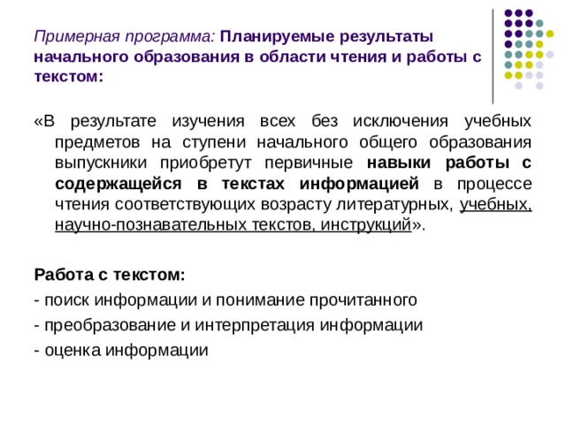 Примерная программа: Планируемые результаты начального образования в области чтения и работы с текстом: «В результате изучения всех без исключения учебных предметов  на ступени начального общего образования выпускники приобретут первичные навыки работы с содержащейся в текстах информацией в процессе чтения соответствующих возрасту литературных, учебных, научно-познавательных текстов, инструкций ». Работа с текстом:  - поиск информации и понимание прочитанного - преобразование и интерпретация информации - оценка информации 