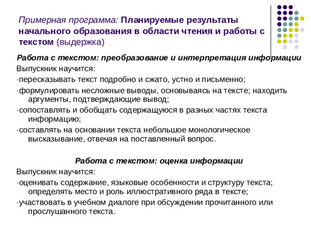 Примерная программа: Планируемые результаты начального образования в области чтения и работы с текстом (выдержка) Работа с текстом: преобразование и интерпретация информации Выпускник научится: ·пересказывать текст подробно и сжато, устно и письменно; ·формулировать несложные выводы, основываясь на тексте; находить аргументы, подтверждающие вывод; ·сопоставлять и обобщать содержащуюся в разных частях текста информацию; ·составлять на основании текста небольшое монологическое высказывание, отвечая на поставленный вопрос. Работа с текстом: оценка информации Выпускник научится: ·оценивать содержание, языковые особенности и структуру текста; определять место и роль иллюстративного ряда в тексте; ·участвовать в учебном диалоге при обсуждении прочитанного или прослушанного текста. 