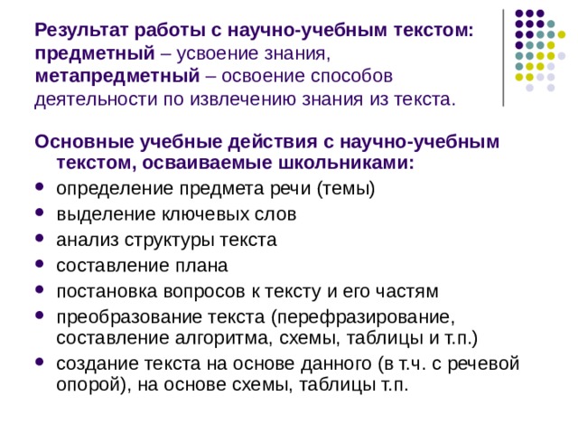 Результат работы с научно-учебным текстом: предметный – усвоение знания, метапредметный – освоение способов деятельности по извлечению знания из текста. Основные учебные действия с научно-учебным текстом, осваиваемые школьниками: определение предмета речи (темы) выделение ключевых слов анализ структуры текста составление плана постановка вопросов к тексту и его частям преобразование текста (перефразирование, составление алгоритма, схемы, таблицы и т.п.) создание текста на основе данного (в т.ч. с речевой опорой), на основе схемы, таблицы т.п. 