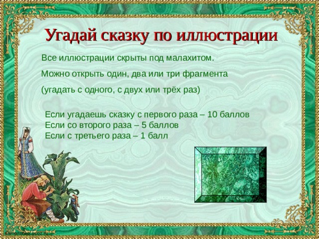 Угадай сказку по иллюстрации Все иллюстрации скрыты под малахитом. Можно открыть один, два или три фрагмента (угадать с одного, с двух или трёх раз) Если угадаешь сказку с первого раза – 10 баллов Если со второго раза – 5 баллов Если с третьего раза – 1 балл 