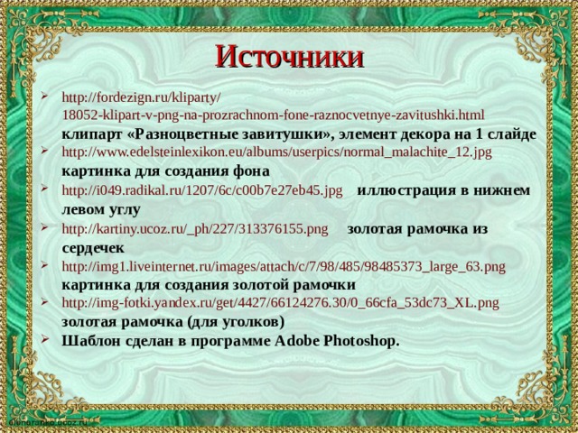 Источники http:// fordezign.ru / kliparty / 18052-klipart-v-png-na-prozrachnom-fone-raznocvetnye-zavitushki.html   клипарт «Разноцветные завитушки», элемент декора на 1 слайде http:// www.edelsteinlexikon.eu / albums / userpics /normal_malachite_12.jpg  картинка для создания фона http://i049.radikal.ru/1207/6c/c00b7e27eb45.jpg  иллюстрация в нижнем левом углу http://kartiny.ucoz.ru/_ph/227/313376155.png  золотая рамочка из сердечек http://img1.liveinternet.ru/images/attach/c/7/98/485/98485373_large_63.png  картинка для создания золотой рамочки http:// img-fotki.yandex.ru / get /4427/66124276.30/0_66cfa_53dc73_XL.png  золотая рамочка (для уголков) Шаблон сделан в программе Adobe Photoshop .  