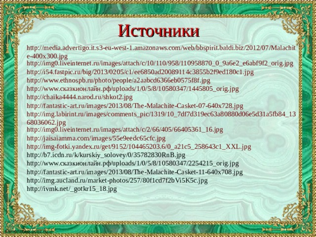 Источники http://media.advertigo.it.s3-eu-west-1.amazonaws.com/web/bbspirit.baldi.biz/2012/07/Malachite-400x300.jpg http://img0.liveinternet.ru/images/attach/c/10/110/958/110958870_0_9a6e2_e6abf9f2_orig.jpg http://i54.fastpic.ru/big/2013/0205/c1/ee6850ad20089114c3855b2f9ed180c1.jpg http://www.ethnospb.ru/photo/people/a2aabcd6366eb0575f8f.jpg http://www.сказкионлайн.рф/uploads/1/0/5/8/10580347/1445805_orig.jpg http://chaika4444.narod.ru/shkot2.jpg http://fantastic-art.ru/images/2013/08/The-Malachite-Casket-07-640x728.jpg http://img.labirint.ru/images/comments_pic/1319/10_7df7d319ec63a80880d06e5d31a5fb84_1368036062.jpg http://img0.liveinternet.ru/images/attach/c/2/66/405/66405361_16.jpg http://jaisaiamma.com/images/55e9eedc65cfc.jpg http://img-fotki.yandex.ru/get/9152/104465203.6/0_a21c5_258643c1_XXL.jpg http://b7.icdn.ru/k/kurskiy_solovey/0/35782830RnB.jpg http://www.сказкионлайн.рф/uploads/1/0/5/8/10580347/2254215_orig.jpg http://fantastic-art.ru/images/2013/08/The-Malachite-Casket-11-640x708.jpg http://img.aucland.ru/market-photos/257/80f1cd7f2bVi5K5c.jpg http://ivmk.net/_gotkr15_18.jpg 