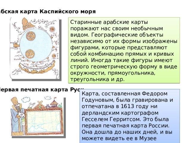 Арабская карта Каспийского моря Старинные арабские карты поражают нас своим необычным видом. Географические объекты независимо от их формы изображены фи­гурами, которые представляют собой комбинацию пря­мых и кривых линий. Иногда такие фигуры имеют строго геометрическую форму в виде окружности, пря­моугольника, треугольника и др. Первая печатная карта Руси  Карта, составленная Федором Годуно­вым, была гравирована и отпечатана в 1613 году ни­дерландским картографом Гесселем Герритсом. Это была первая печатная карта России. Она дошла до наших дней, и вы можете видеть ее в Музее истории и реконструкции Москвы. 