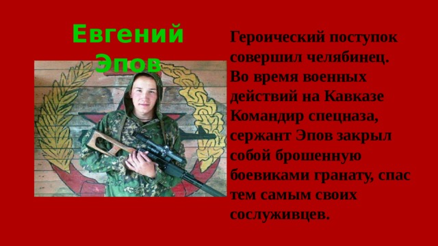 Евгений Эпов Героический поступок совершил челябинец. Во время военных действий на Кавказе Командир спецназа, сержант Эпов закрыл собой брошенную боевиками гранату, спас тем самым своих сослуживцев.   