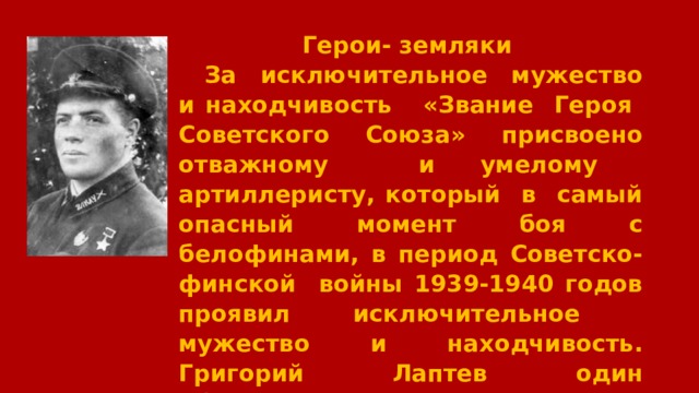  Герои- земляки За исключительное мужество и находчивость «Звание Героя Советского Союза» присвоено отважному и умелому артиллеристу, который в самый опасный момент боя с белофинами, в период Советско-финской войны 1939-1940 годов проявил исключительное мужество и находчивость. Григорий Лаптев один обслуживал орудие и, стреляя по врагу удерживал позицию. 
