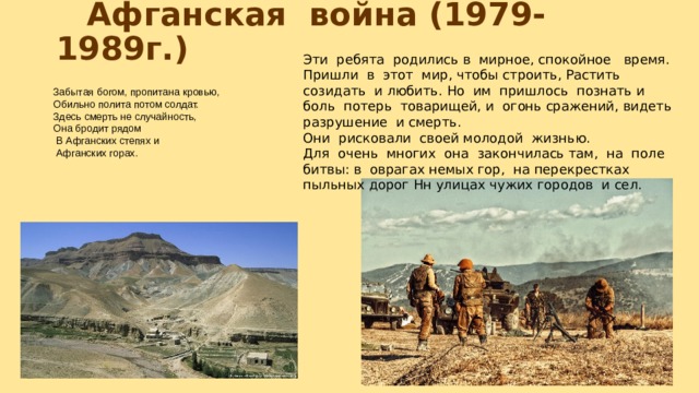  Афганская война (1979-1989г.) Эти ребята родились в мирное, спокойное время. Пришли в этот мир, чтобы строить, Растить созидать и любить. Но им пришлось познать и боль потерь товарищей, и огонь сражений, видеть разрушение и смерть. Они рисковали своей молодой жизнью. Для очень многих она закончилась там, на поле битвы: в оврагах немых гор, на перекрестках пыльных дорог Нн улицах чужих городов и сел. Забытая богом, пропитана кровью, Обильно полита потом солдат. Здесь смерть не случайность, Она бродит рядом  В Афганских степях и  Афганских горах. 