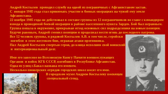 Андрей Костылев проходил службу на одной из пограничных с Афганистаном застав. С января 1985 года стал принимать участие в боевых операциях на чужой ему земле Афганистана.  22 ноября 1985 года он действовал в составе группы из 12 пограничников во главе с командиром взвода в проводимой боевой операции в районе населенного пункта Зардев. Бой был неравным. Группа попала в окружение, прикрывая отход основных сил подразделения на новые позиции. Будучи раненым, Андрей сменил позицию и продолжал вести огонь до последнего патрона. Все 12 человек группы, и рядовой Костылев А.В. в том числе, геройски  погибли в этом жестоком бою, отражая атаки противника.  Пал Андрей Костылев смертью героя, до конца исполнив свой воинский  и  интернациональный долг.  Имя его занесено во Всесоюзную Книгу Памяти военнослужащих Органов и войск КГБ СССР, погибших в Республике Афганистан.  Одна из улиц г.Бакал названа его именем.   Несколько пионерских отрядов городских школ носят его имя.   В городском музее Андрею Костылеву посвящен   специальный стенд. 