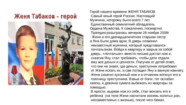 Герой нашего времени ЖЕНЯ ТАБАКОВ  Самый юный герой России. Настоящий Мужчина, которому было всего 7 лет.  Единственный семилетний обладатель Ордена Мужества. К сожалению, посмертно.  Трагедия разыгралась вечером 28 ноября 2008г . Женя и его двенадцатилетняя старшая сестр а Яна были дома одни. В дверь позвонил  неизвестный мужчина, который представился  почтальоном. Войдя в квартиру и закрыв за собой  дверь, « почтальон » вместо письма достал нож и,  схватив Яну, стал требовать, чтобы дети отдали  ему все деньги и ценности. Получив от детей ответ,  что они не знают, где деньги, преступник потребовал  от Жени искать их, а сам потащил Яну в ванную комнату.  Женя схватил кухонный нож и в отчаянии воткнул его в  поясницу преступника. Взвыв от боли, тот ослабил хватку, и девочка сумела выбежать из квартиры за помощью.  В ярости, вырвав нож из себя, стал вонзать его в ребенка (на теле Жени насчитали восемь колотых ран,  несовместимых с жизнью), после чего бежал. 
