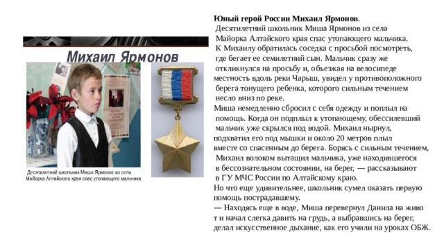 Юный герой России Михаил Ярмонов .  Десятилетний школьник Миша Ярмонов из села  Майорка Алтайского края спас утопающего мальчика.  К Михаилу обратилась соседка с просьбой посмотреть,  где бегает ее семилетний сын. Мальчик сразу же  откликнулся на просьбу и, объезжая на велосипеде местность вдоль реки Чарыш, увидел у противоположного  берега тонущего ребенка, которого сильным течением  несло вниз по реке. Миша немедленно сбросил с себя одежду и поплыл на  помощь. Когда он подплыл к утопающему, обессилевший  мальчик уже скрылся под водой. Михаил нырнул, подхватил его под мышки и около 20 метров плыл вместе со спасенным до берега. Борясь с сильным течением,  Михаил волоком вытащил мальчика, уже находившегося  в бессознательном состоянии, на берег, — рассказывают  в ГУ МЧС России по Алтайскому краю. Но что еще удивительнее, школьник сумел оказать первую помощь пострадавшему. —  Находясь еще в воде, Миша перевернул Данила на живо т и начал слегка давить на грудь, а выбравшись на берег, делал искусственное дыхание, как его учили на уроках ОБЖ . 