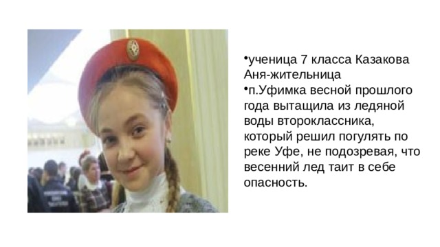 ученица 7 класса Казакова Аня-жительница п.Уфимка весной прошлого года вытащила из ледяной воды второклассника, который решил погулять по реке Уфе, не подозревая, что весенний лед таит в себе опасность. 