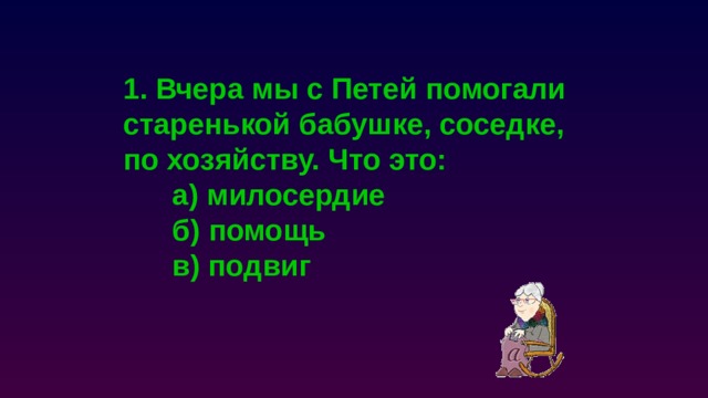 1. Вчера мы с Петей помогали старенькой бабушке, соседке, по хозяйству. Что это:  а) милосердие  б) помощь  в) подвиг 