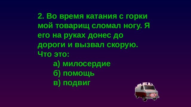 2. Во время катания с горки мой товарищ сломал ногу. Я его на руках донес до дороги и вызвал скорую. Что это:  а) милосердие  б) помощь  в) подвиг 