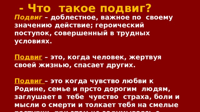 - Что такое подвиг? Подвиг  – доблестное, важное по своему значению действие; героический поступок, совершенный в трудных условиях.  Подвиг  – это, когда человек, жертвуя своей жизнью, спасает других.  Подвиг – это когда чувство любви к Родине, семье и прсто дорогим людям, заглушает в тебе чувство страха, боли и мысли о смерти и толкает тебя на смелые поступки, при этом не задумываясь о последствия, которые могут случиться с тобой. 