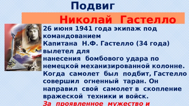 Подвиг  Николай Гастелло 26 июня 1941 года экипаж под командованием Капитана Н.Ф. Гастелло (34 года) вылетел для нанесения бомбового удара по немецкой механизированной колонне. Когда самолет был подбит, Гастелло совершил огненный таран. Он направил свой самолет в скопление вражеской техники и войск. За проявленное мужество и самоотверженность летчику Николаю Гастелло присвоено звание Героя Советского Союза. К сожалению посмертно…  