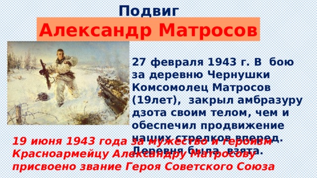 Подвиг Александр Матросов 27 февраля 1943 г. В бою за деревню Чернушки Комсомолец Матросов (19лет), закрыл амбразуру дзота своим телом, чем и обеспечил продвижение наших стрелков вперед. Деревня была взята. 19 июня 1943 года за мужество и героизм Красноармейцу Александру Матросову присвоено звание Героя Советского Союза 
