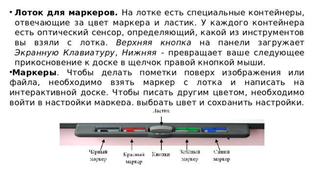 Лоток для маркеров. На лотке есть специальные контейнеры, отвечающие за цвет маркера и ластик. У каждого контейнера есть оптический сенсор, определяющий, какой из инструментов вы взяли с лотка. Верхняя кнопка на панели загружает Экранную Клавиатуру , Нижняя - превращает ваше следующее прикосновение к доске в щелчок правой кнопкой мыши. Маркеры . Чтобы делать пометки поверх изображения или файла, необходимо взять маркер с лотка и написать на интерактивной доске. Чтобы писать другим цветом, необходимо войти в настройки маркера, выбрать цвет и сохранить настройки.
