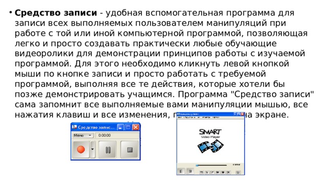 Средство записи - удобная вспомогательная программа для записи всех выполняемых пользователем манипуляций при работе с той или иной компьютерной программой, позволяющая легко и просто создавать практически любые обучающие видеоролики для демонстрации принципов работы с изучаемой программой. Для этого необходимо кликнуть левой кнопкой мыши по кнопке записи и просто работать с требуемой программой, выполняя все те действия, которые хотели бы позже демонстрировать учащимся. Программа 