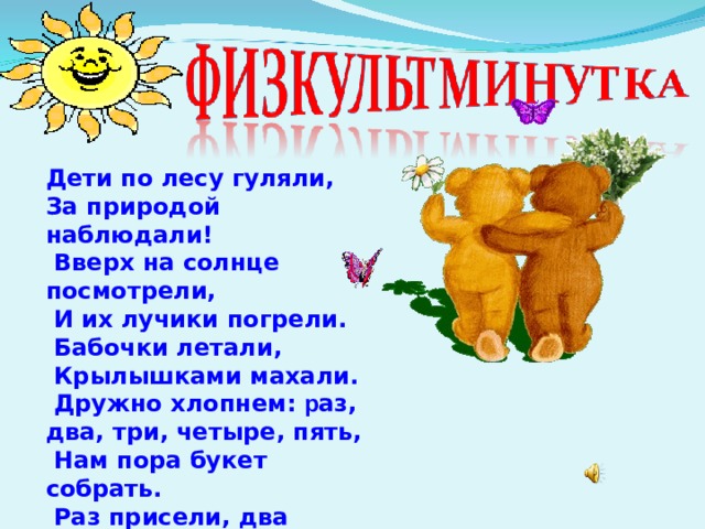  Дети по лесу гуляли, За природой наблюдали!  Вверх на солнце посмотрели,  И их лучики погрели.  Бабочки летали,  Крылышками махали.  Дружно хлопнем: р аз, два, три, четыре, пять,  Нам пора букет собрать.  Раз присели, два присели,  В руках ландыши запели. 