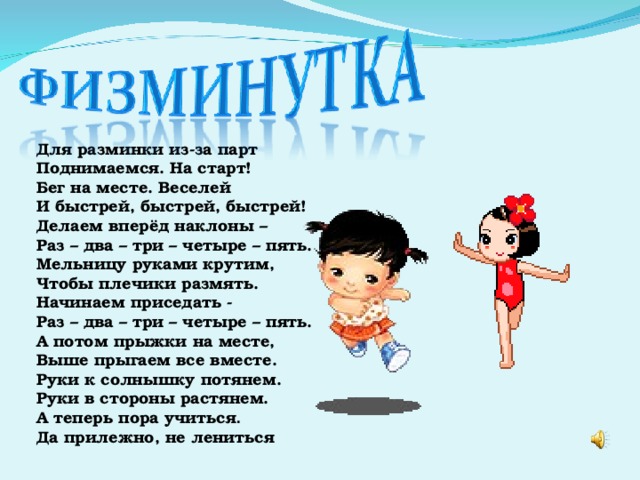 Для разминки из-за парт Поднимаемся. На старт! Бег на месте. Веселей И быстрей, быстрей, быстрей! Делаем вперёд наклоны – Раз – два – три – четыре – пять. Мельницу руками крутим, Чтобы плечики размять. Начинаем приседать - Раз – два – три – четыре – пять. А потом прыжки на месте, Выше прыгаем все вместе. Руки к солнышку потянем. Руки в стороны растянем. А теперь пора учиться . Да прилежно, не лениться 