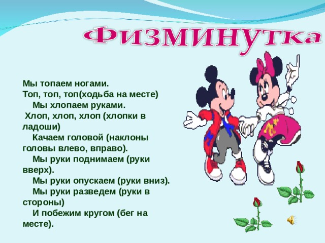 Мы топаем ногами. Топ, топ, топ(ходьба на месте)      Мы хлопаем руками.  Хлоп, хлоп, хлоп (хлопки в ладоши)      Качаем головой (наклоны головы влево, вправо).      Мы руки поднимаем (руки вверх).      Мы руки опускаем (руки вниз).      Мы руки разведем (руки в стороны)      И побежим кругом (бег на месте). 