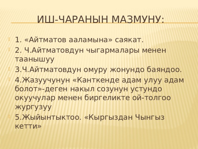 Иш-чаранын мазмуну: 1. «Айтматов ааламына» саякат. 2. Ч.Айтматовдун чыгармалары менен таанышуу 3.Ч.Айтматовдун омуру жонундо баяндоо. 4.Жазуучунун «Канткенде адам улуу адам болот»-деген накыл созунун устундо окуучулар менен биргеликте ой-толгоо жургузуу 5.Жыйынтыктоо. «Кыргыздан Чынгыз кетти» 